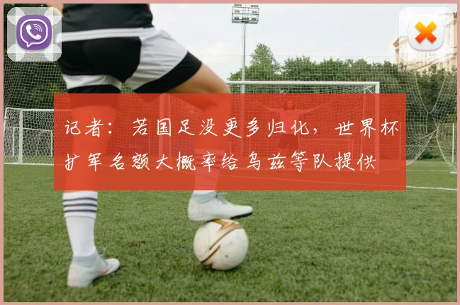 记者：若国足没更多归化，世界杯扩军名额大概率给乌兹等队提供