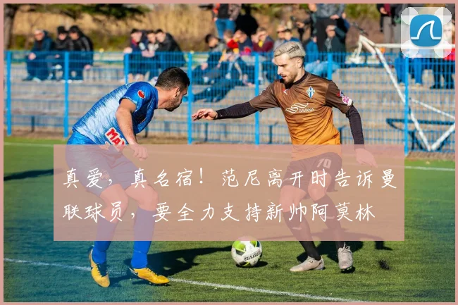 真爱，真名宿！范尼离开时告诉曼联球员，要全力支持新帅阿莫林