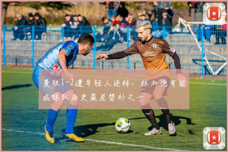 曼联1-2遭年轻人逆转，林加德可能成球队历史最差替补之一