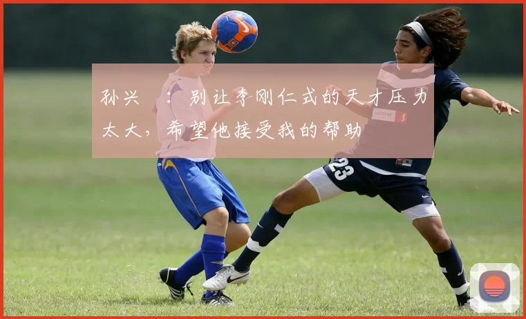 孙兴慜：别让李刚仁式的天才压力太大，希望他接受我的帮助