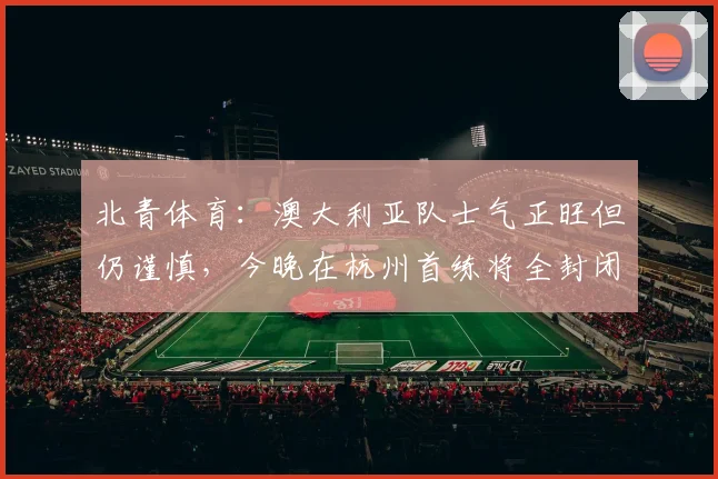 北青体育：澳大利亚队士气正旺但仍谨慎，今晚在杭州首练将全封闭