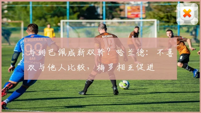 与姆巴佩成新双骄？哈兰德：不喜欢与他人比较，梅罗相互促进