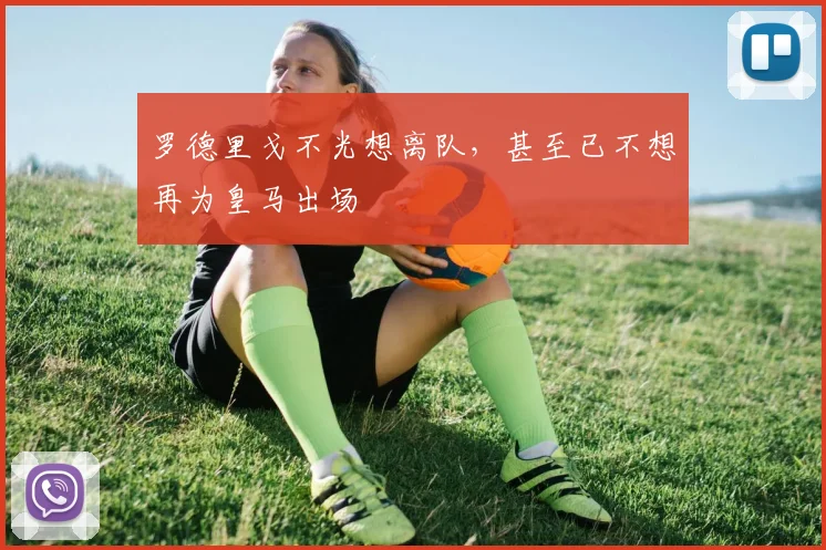 罗德里戈不光想离队，甚至已不想再为皇马出场