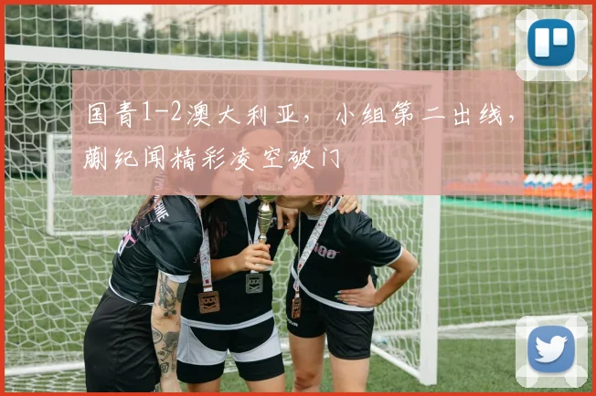 国青1-2澳大利亚，小组第二出线，蒯纪闻精彩凌空破门
