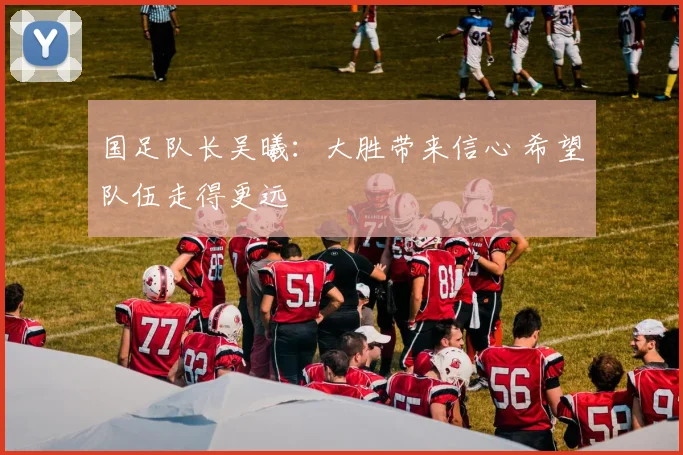 国足队长吴曦：大胜带来信心 希望队伍走得更远