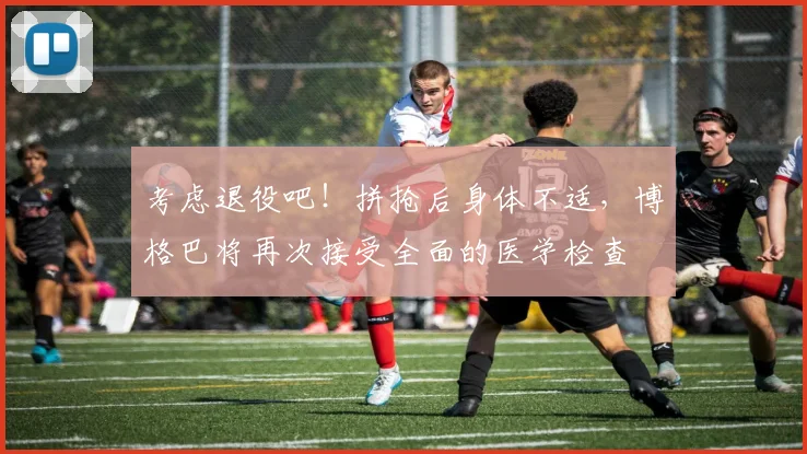 考虑退役吧！拼抢后身体不适，博格巴将再次接受全面的医学检查