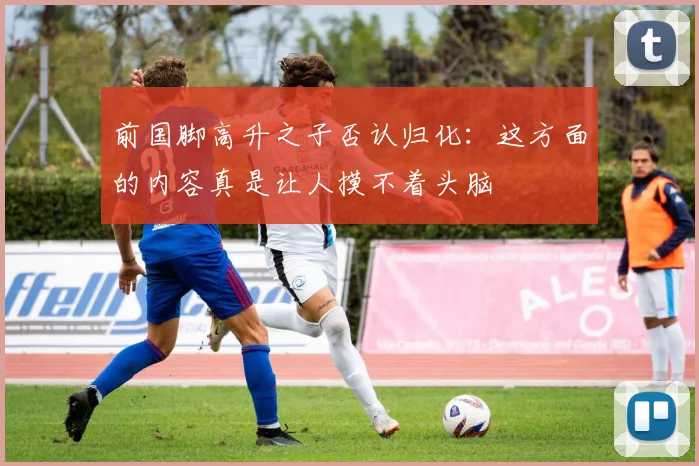 前国脚高升之子否认归化：这方面的内容真是让人摸不着头脑