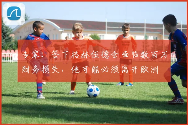 专家：签下格林伍德会面临数百万财务损失，他可能必须离开欧洲