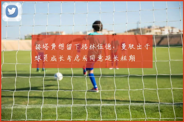 赫塔费想留下格林伍德，曼联出于球员成长考虑或同意延长租期