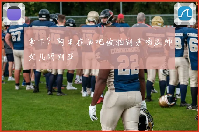 拿下？阿里在酒吧被拍到亲吻瓜帅女儿玛利亚
