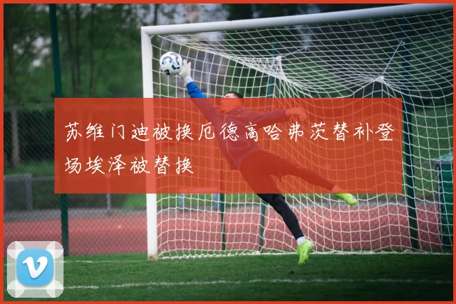 苏维门迪被换厄德高哈弗茨替补登场埃泽被替换