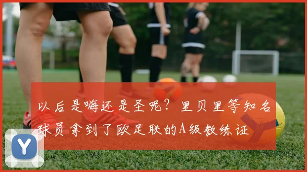 以后是嗨还是圣呢？里贝里等知名球员拿到了欧足联的A级教练证