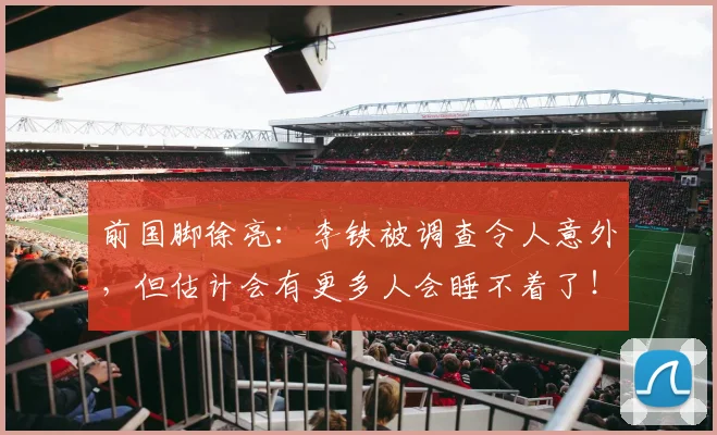 前国脚徐亮：李铁被调查令人意外，但估计会有更多人会睡不着了！