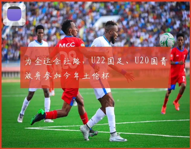 为全运会让路，U22国足、U20国青放弃参加今年土伦杯