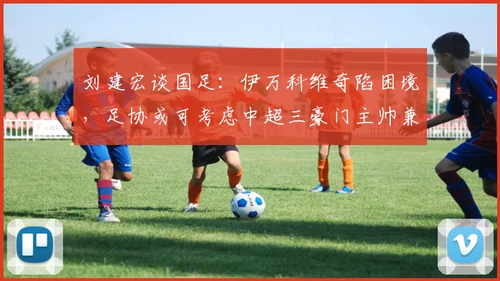 刘建宏谈国足：伊万科维奇陷困境，足协或可考虑中超三豪门主帅兼任
