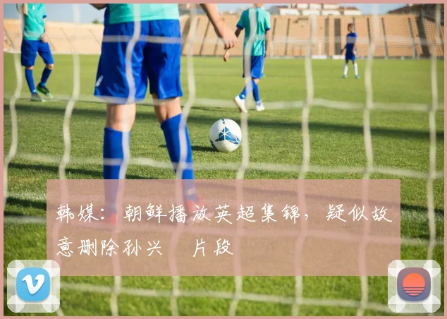 韩媒：朝鲜播放英超集锦，疑似故意删除孙兴慜片段