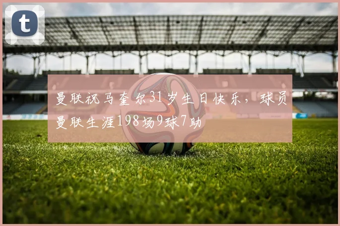 曼联祝马奎尔31岁生日快乐，球员曼联生涯198场9球7助