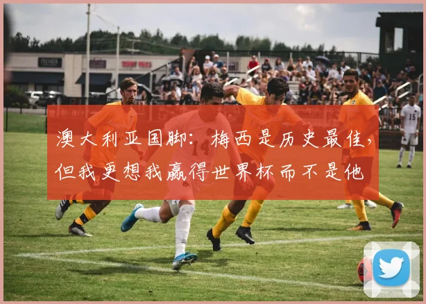 澳大利亚国脚：梅西是历史最佳，但我更想我赢得世界杯而不是他