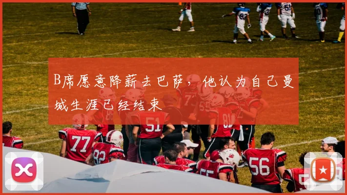B席愿意降薪去巴萨，他认为自己曼城生涯已经结束