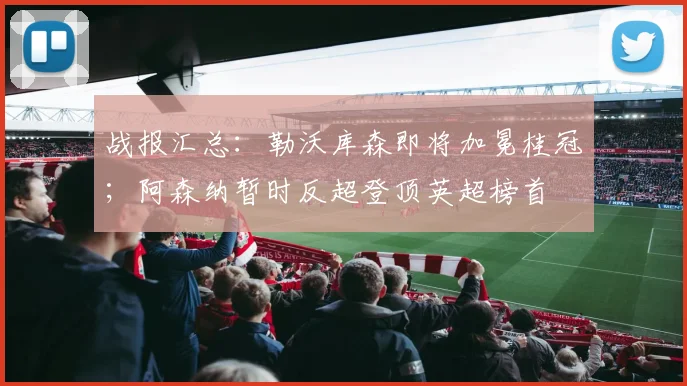 战报汇总：勒沃库森即将加冕桂冠；阿森纳暂时反超登顶英超榜首