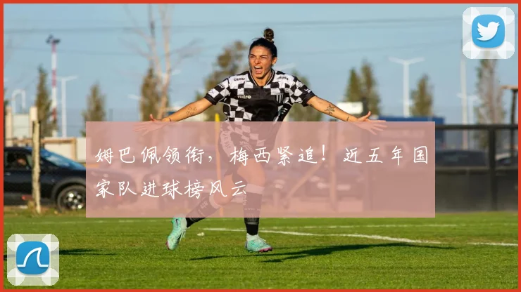 姆巴佩领衔，梅西紧追！近五年国家队进球榜风云