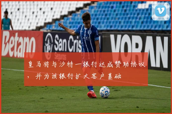 皇马将与沙特一银行达成赞助协议，并为该银行扩大客户基础