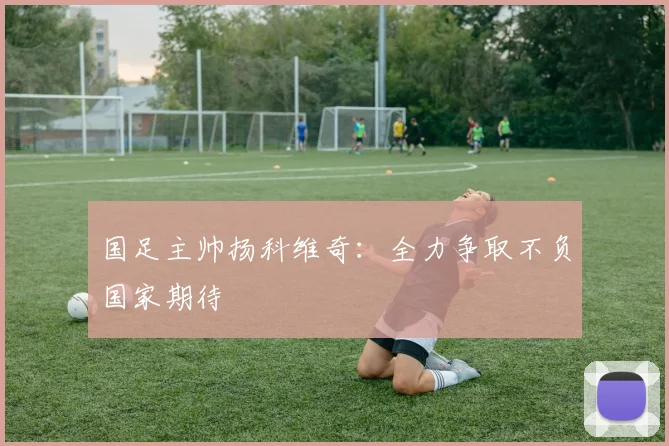 国足主帅扬科维奇：全力争取不负国家期待