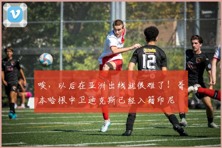 唉，以后在亚洲出线就很难了！哥本哈根中卫迪克斯已经入籍印尼