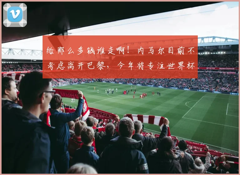 给那么多钱谁走啊！内马尔目前不考虑离开巴黎，今年将专注世界杯