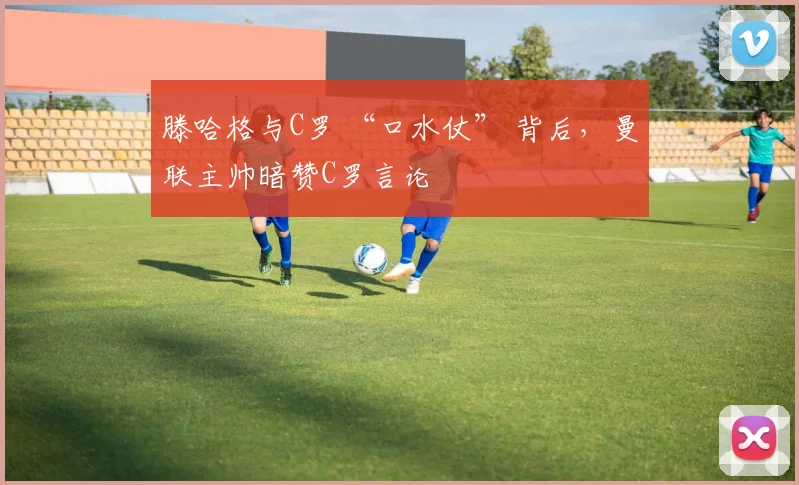 滕哈格与C罗 “口水仗” 背后，曼联主帅暗赞C罗言论