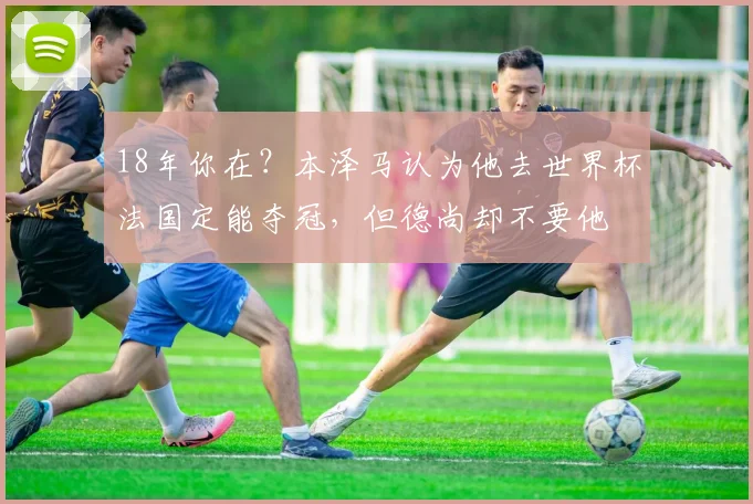 18年你在？本泽马认为他去世界杯法国定能夺冠，但德尚却不要他